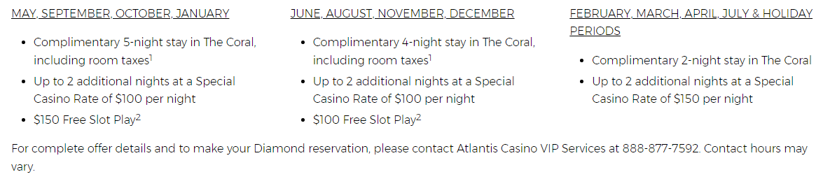 MAY, SEPTEMBER, OCTOBER, JANUARY Complimentary 5-night stay in The Coral, including room taxes1 Up to 2 additional nights at a Special Casino Rate of $100 per night $150 Free Slot Play2 JUNE, AUGUST, NOVEMBER, DECEMBER Complimentary 4-night stay in The Coral, including room taxes1 Up to 2 additional nights at a Special Casino Rate of $100 per night $100 Free Slot Play2 FEBRUARY, MARCH, APRIL, JULY & HOLIDAY PERIODS Complimentary 2-night stay in The Coral Up to 2 additional nights at a Special Casino Rate of $150 per night For complete offer details and to make your Diamond reservation, please contact Atlantis Casino VIP Services at 888-877-7592. Contact hours may vary.