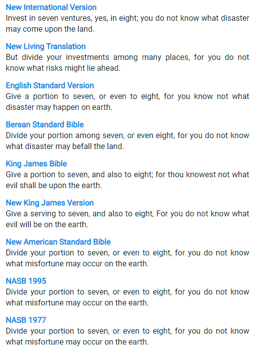 New International Version Invest in seven ventures, yes, in eight; you do not know what disaster may come upon the land. New Living Translation But divide your investments among many places, for you do not know what risks might lie ahead. English Standard Version Give a portion to seven, or even to eight, for you know not what disaster may happen on earth. Berean Standard Bible Divide your portion among seven, or even eight, for you do not know what disaster may befall the land. King James Bible Give a portion to seven, and also to eight; for thou knowest not what evil shall be upon the earth. New King James Version Give a serving to seven, and also to eight, For you do not know what evil will be on the earth. New American Standard Bible Divide your portion to seven, or even to eight, for you do not know what misfortune may occur on the earth. NASB 1995 Divide your portion to seven, or even to eight, for you do not know what misfortune may occur on the earth. NASB 1977 Divide your portion to seven, or even to eight, for you do not know what misfortune may occur on the earth.