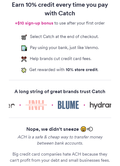 Earn 10% credit every time you pay with Catch +$10 sign-up bonus to use after your first order 🛒 Select Catch at the end of checkout. 🏦 Pay using your bank, just like Venmo. ✂️ Help brands cut credit card fees. 💸 Get rewarded with 10% store credit. A long string of great brands trust Catch Nope, we didn't sneeze 😆💨 ACH is a safe & cheap way to transfer money between bank accounts. Big credit card companies hate ACH because they can't profit from your debt and small businesses fees.